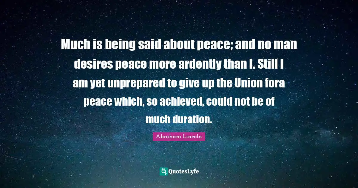 Much is being said about peace; and no man desires peace more ardently than I. Still I am yet unprepared to give up the Union fora peace which, so achieved, could not be of much duration.