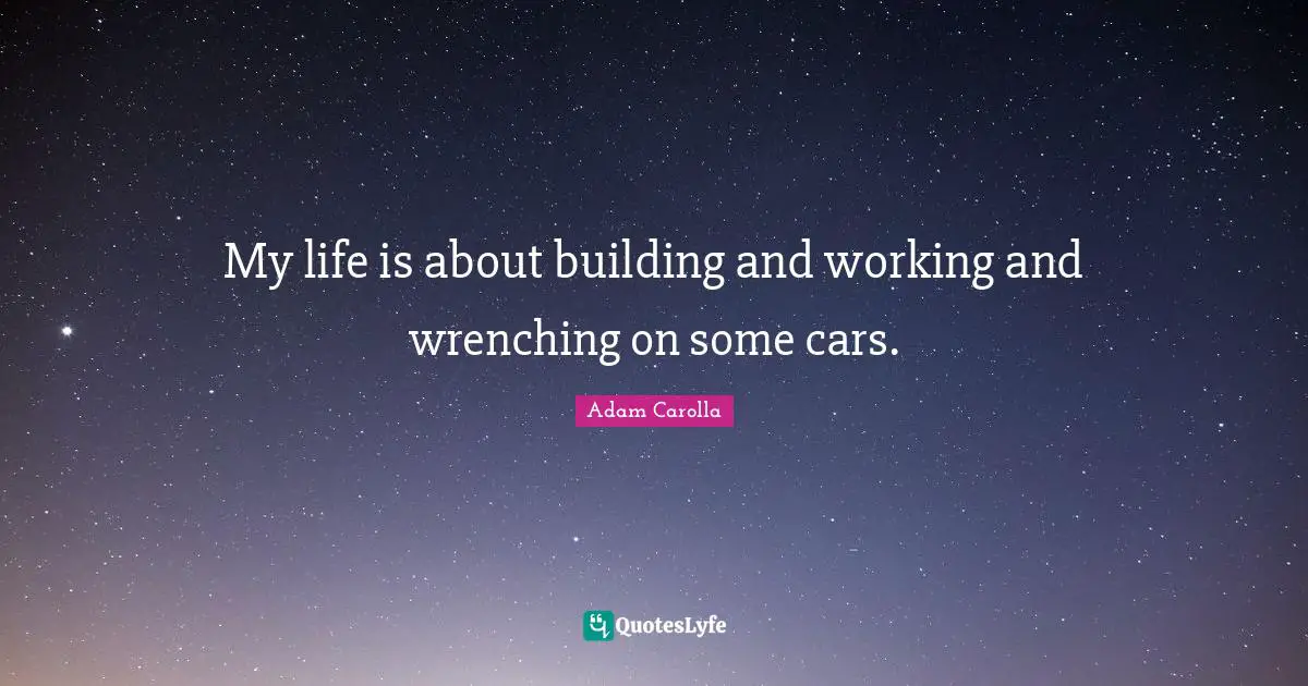 My life is about building and working and wrenching on some cars.