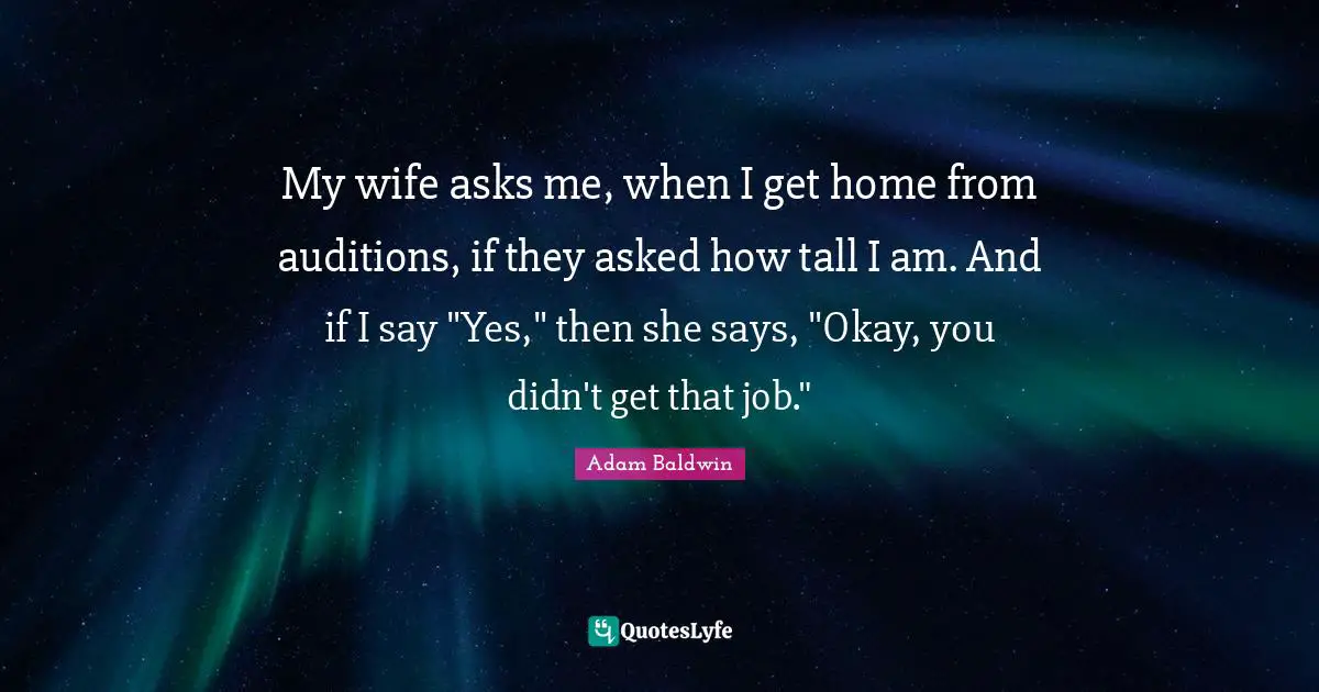 My wife asks me, when I get home from auditions, if they asked how tall I am. And if I say "Yes," then she says, "Okay, you didn't get that job."
