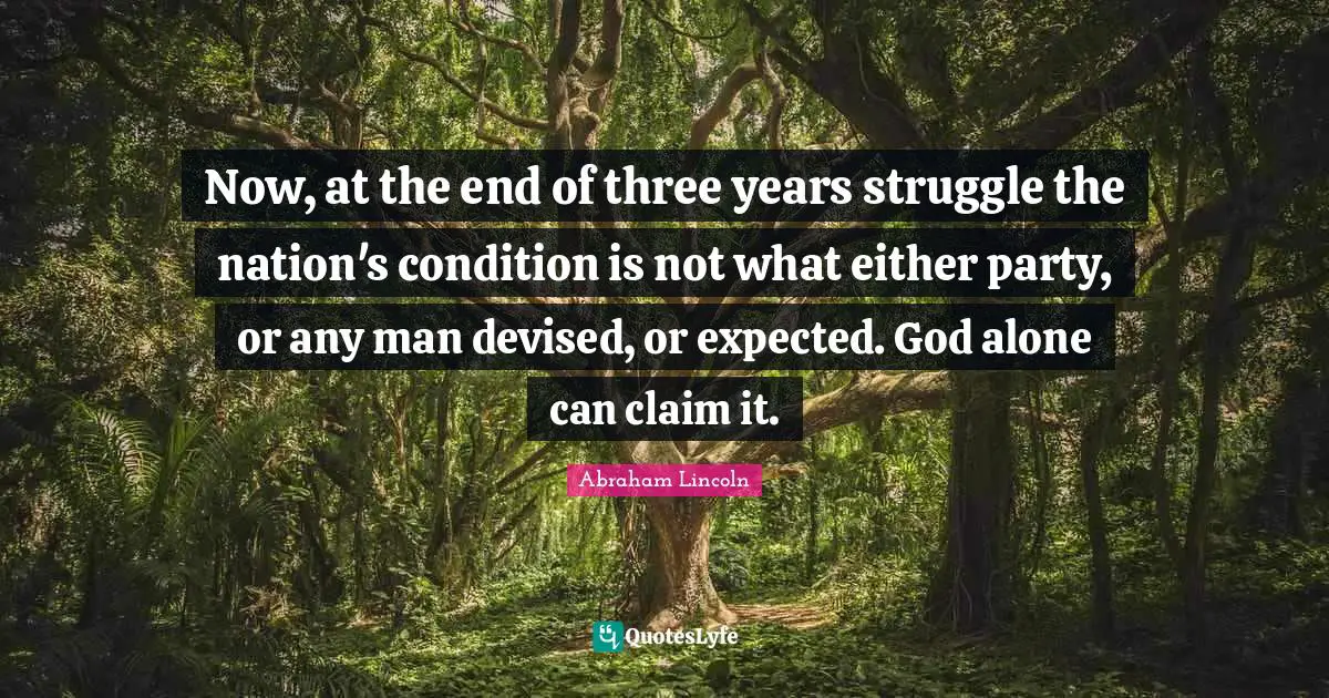 Now, at the end of three years struggle the nation's condition is not what either party, or any man devised, or expected. God alone can claim it.