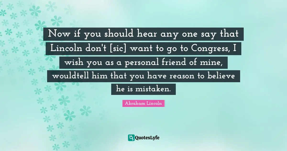 Now if you should hear any one say that Lincoln don't [sic] want to go to Congress, I wish you as a personal friend of mine, wouldtell him that you have reason to believe he is mistaken.