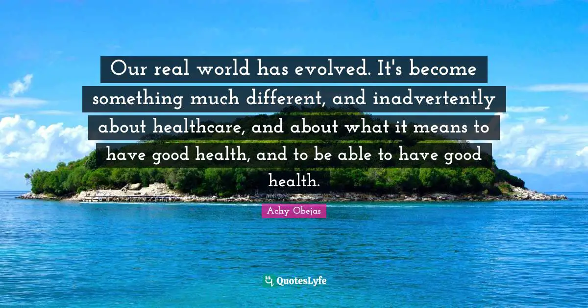 Our real world has evolved. It's become something much different, and inadvertently about healthcare, and about what it means to have good health, and to be able to have good health.