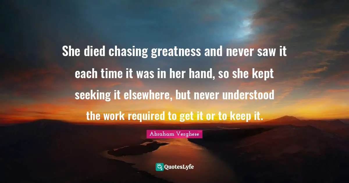Abraham Verghese Quotes: "She died chasing greatness and never saw it each time it was in her hand, so she kept seeking it elsewhere, but never understood the work required to get it or to keep it."