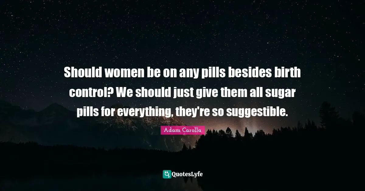 Should women be on any pills besides birth control? We should just give them all sugar pills for everything, they're so suggestible.