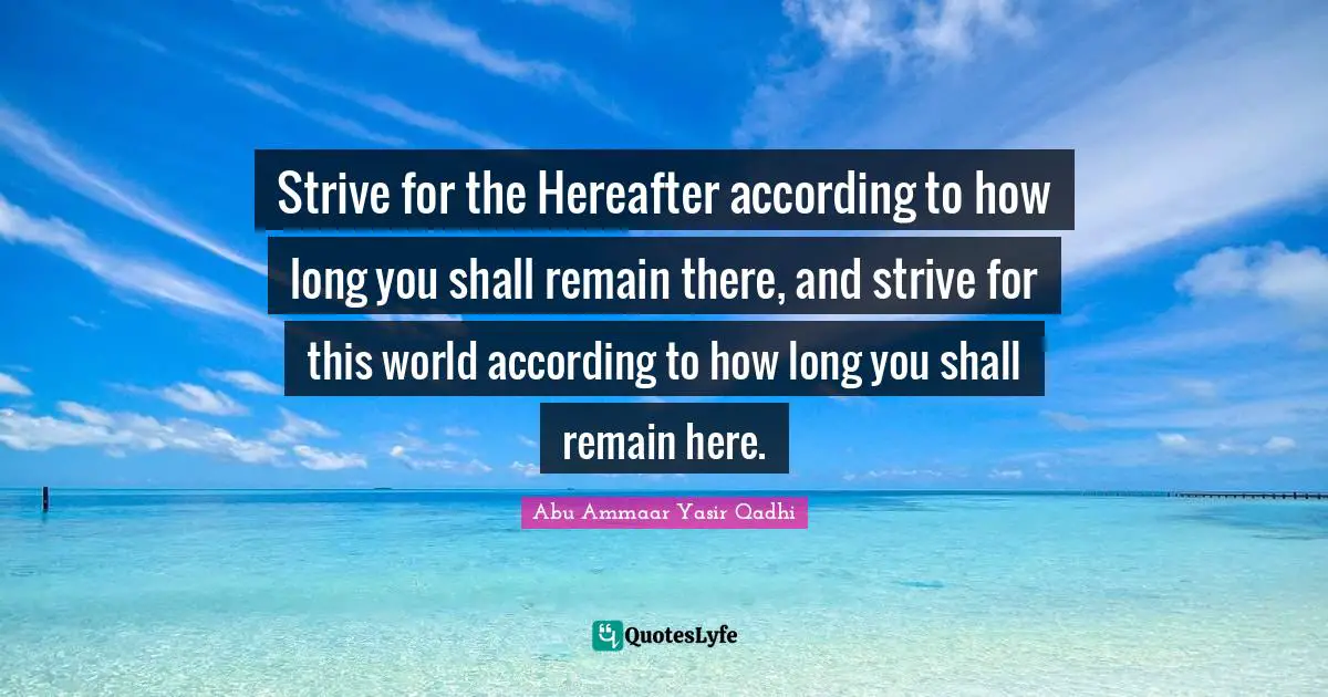 Strive for the Hereafter according to how long you shall remain there, and strive for this world according to how long you shall remain here.