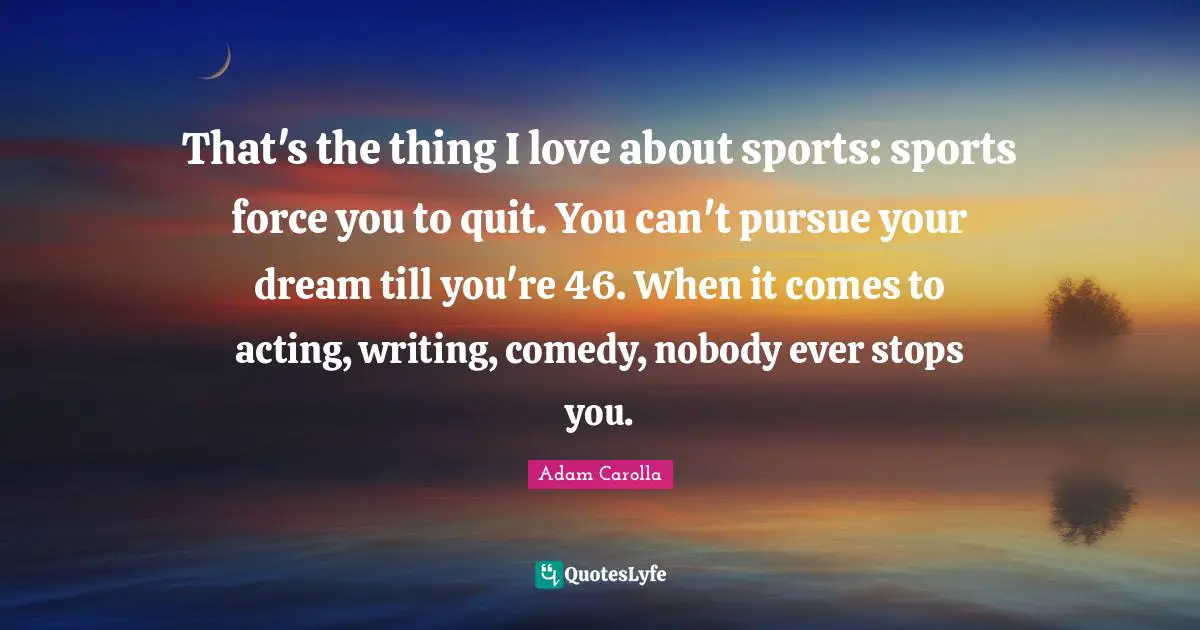 That's the thing I love about sports: sports force you to quit. You can't pursue your dream till you're 46. When it comes to acting, writing, comedy, nobody ever stops you.