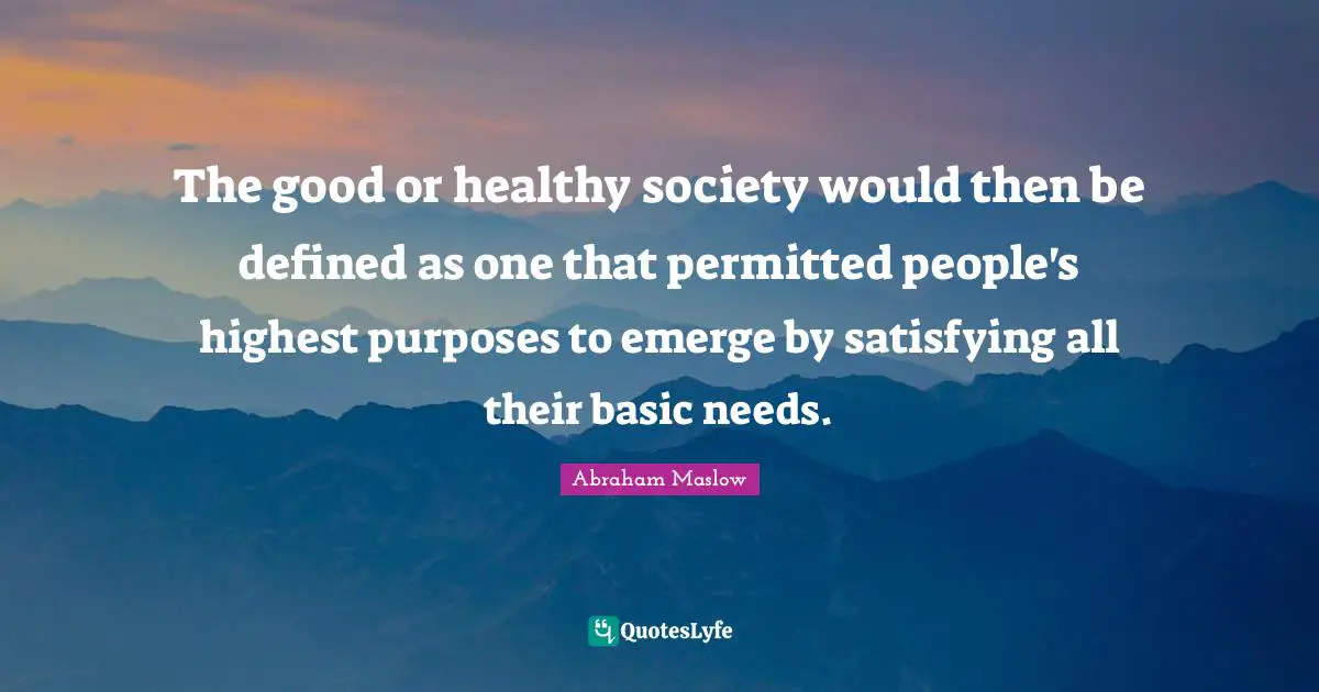 The good or healthy society would then be defined as one that permitted people's highest purposes to emerge by satisfying all their basic needs.