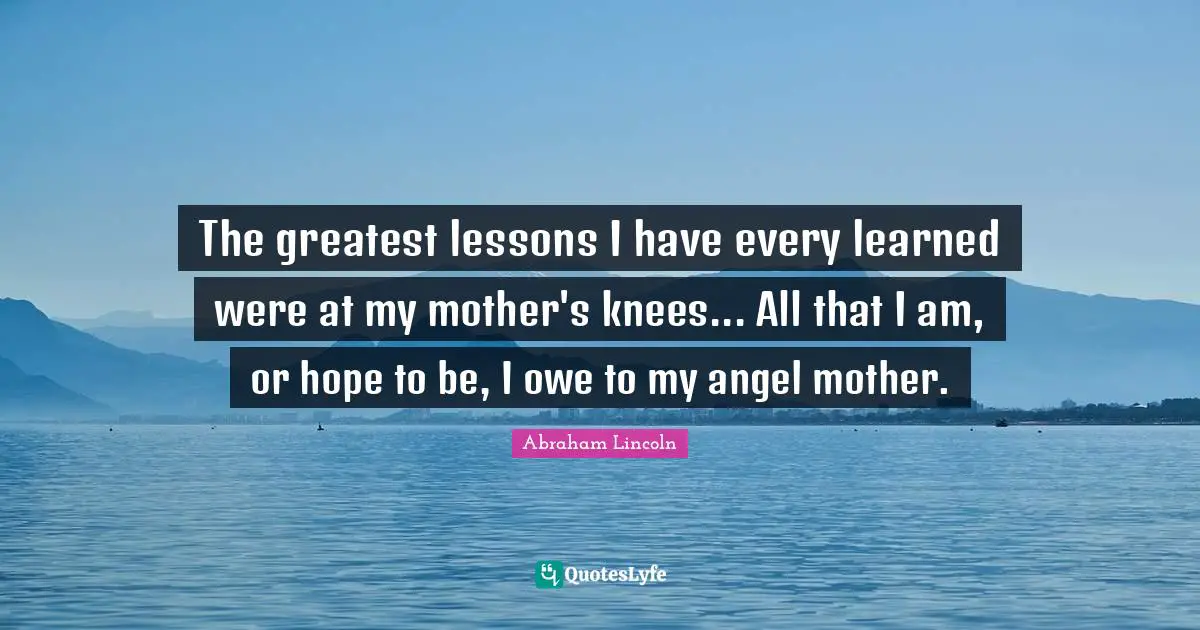 The greatest lessons I have every learned were at my mother's knees... All that I am, or hope to be, I owe to my angel mother.