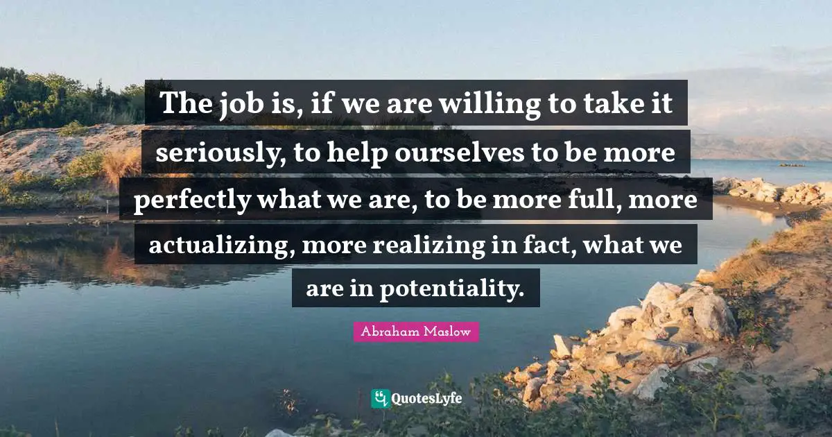 The job is, if we are willing to take it seriously, to help ourselves to be more perfectly what we are, to be more full, more actualizing, more realizing in fact, what we are in potentiality.