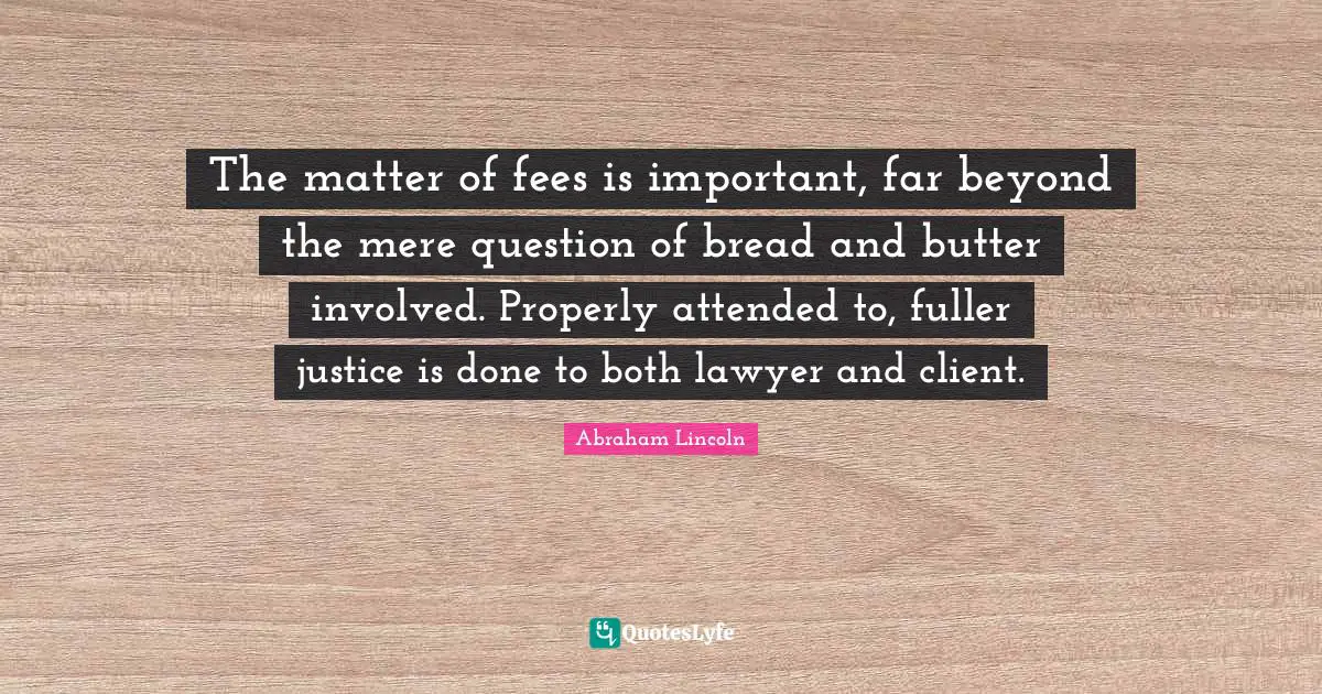 The matter of fees is important, far beyond the mere question of bread and butter involved. Properly attended to, fuller justice is done to both lawyer and client.