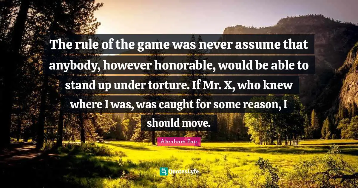The rule of the game was never assume that anybody, however honorable, would be able to stand up under torture. If Mr. X, who knew where I was, was caught for some reason, I should move.