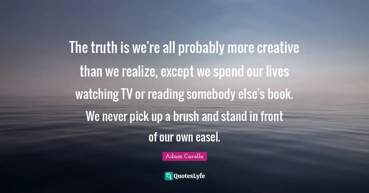 The truth is we're all probably more creative than we realize, except we spend our lives watching TV or reading somebody else's book. We never pick up a brush and stand in front of our own easel.