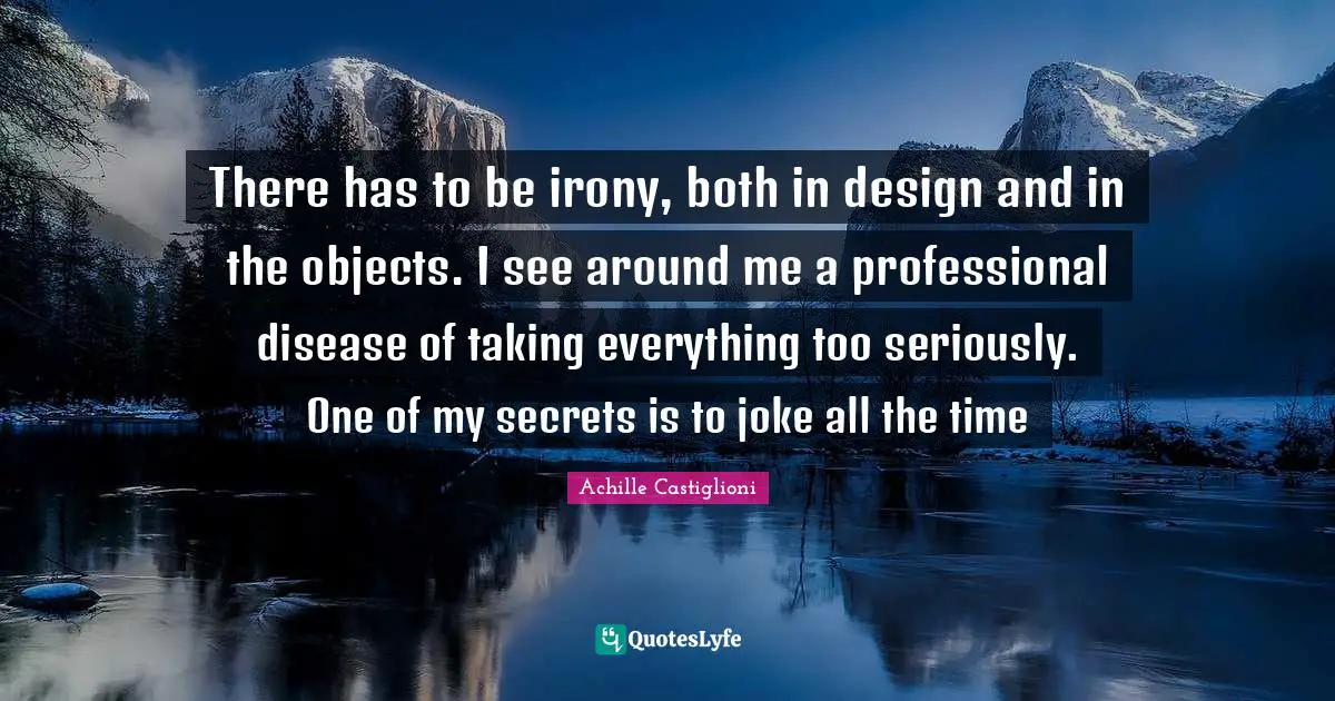 There has to be irony, both in design and in the objects. I see around me a professional disease of taking everything too seriously. One of my secrets is to joke all the time