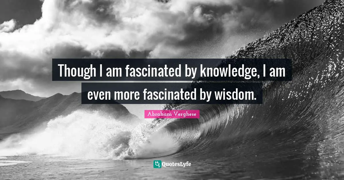 Though I am fascinated by knowledge, I am even more fascinated by wisdom.