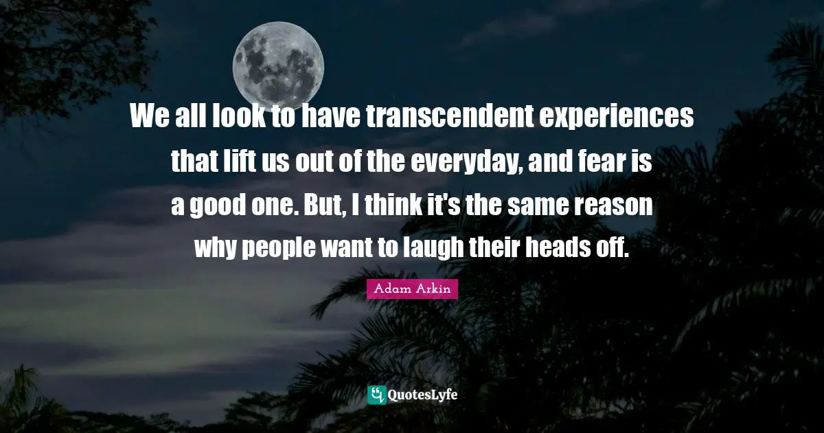 We all look to have transcendent experiences that lift us out of the everyday, and fear is a good one. But, I think it's the same reason why people want to laugh their heads off.