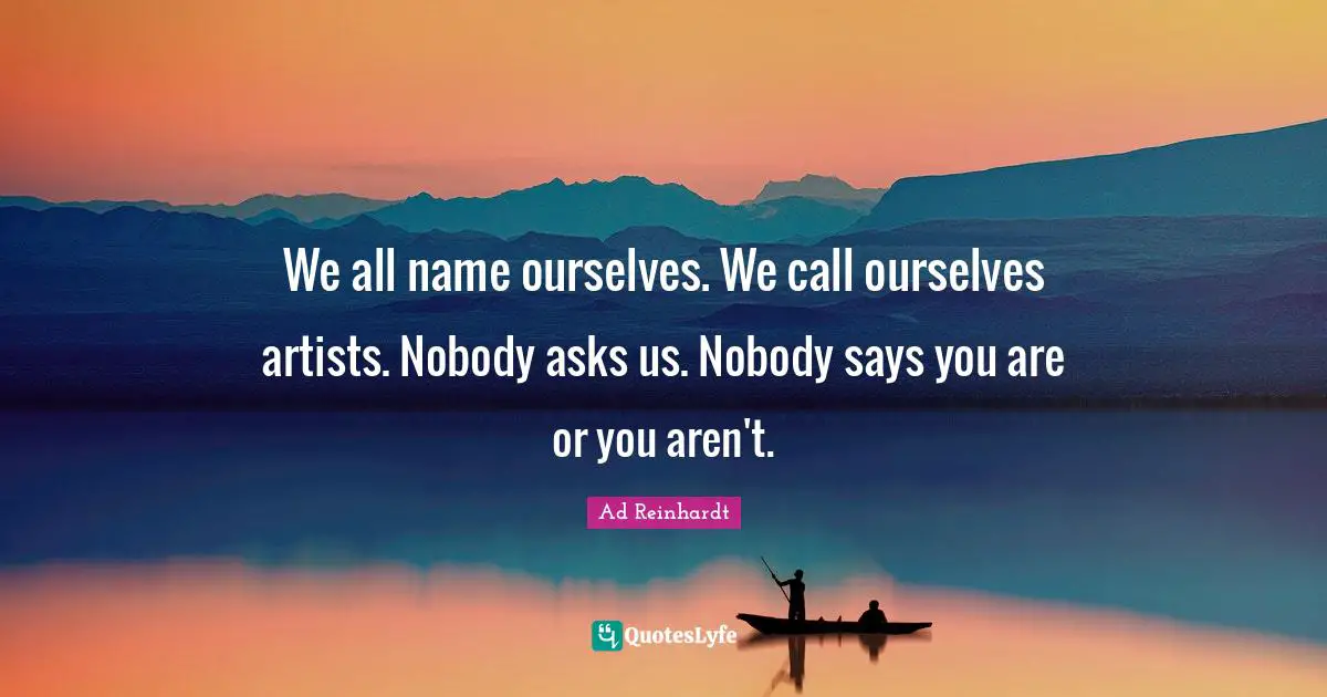 We all name ourselves. We call ourselves artists. Nobody asks us. Nobody says you are or you aren't.
