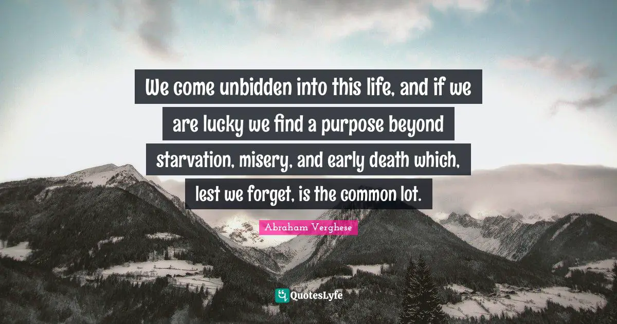 Abraham Verghese Quotes: "We come unbidden into this life, and if we are lucky we find a purpose beyond starvation, misery, and early death which, lest we forget, is the common lot."