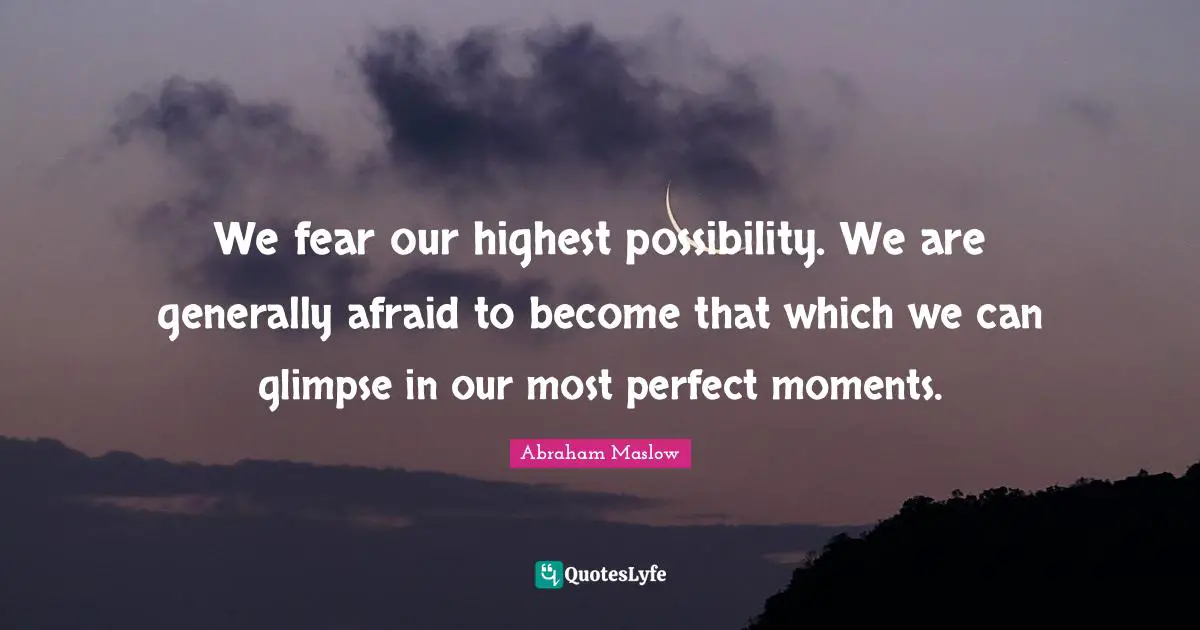 We fear our highest possibility. We are generally afraid to become that which we can glimpse in our most perfect moments.