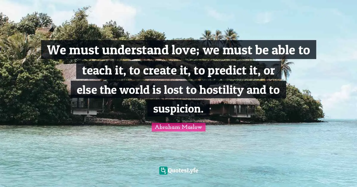 We must understand love; we must be able to teach it, to create it, to predict it, or else the world is lost to hostility and to suspicion.
