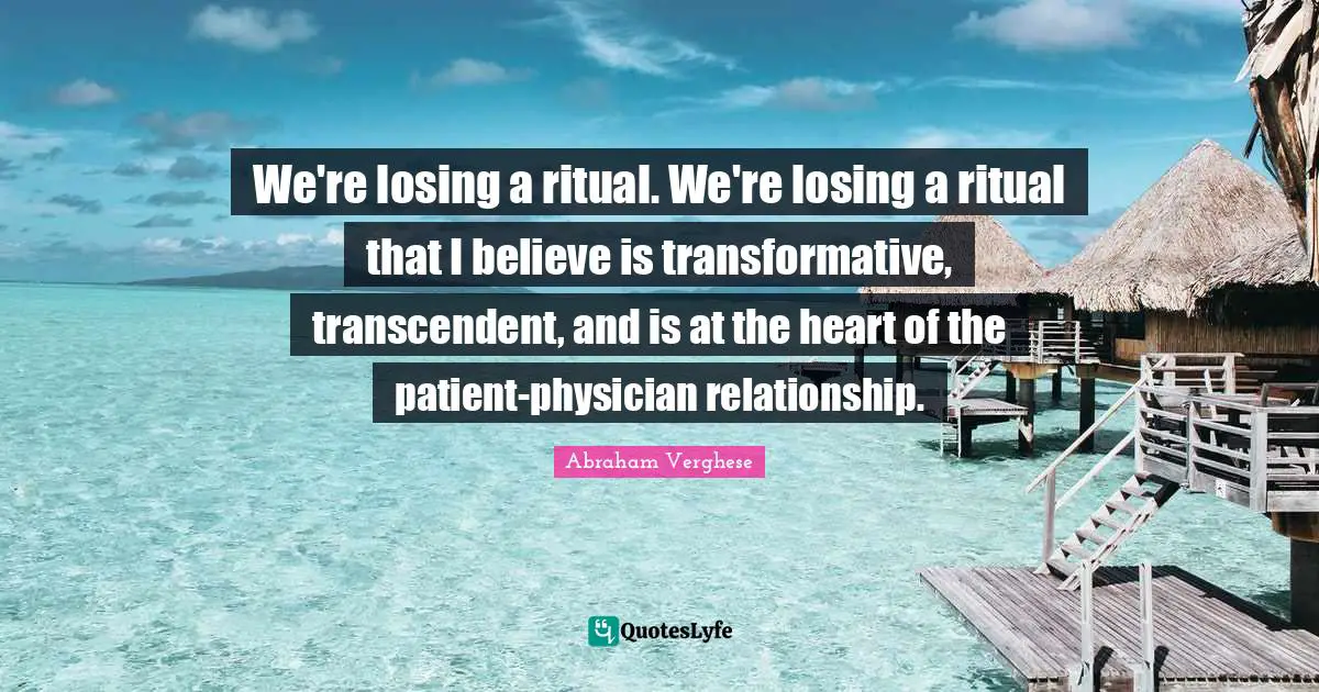 Abraham Verghese Quotes: "We're losing a ritual. We're losing a ritual that I believe is transformative, transcendent, and is at the heart of the patient-physician relationship."
