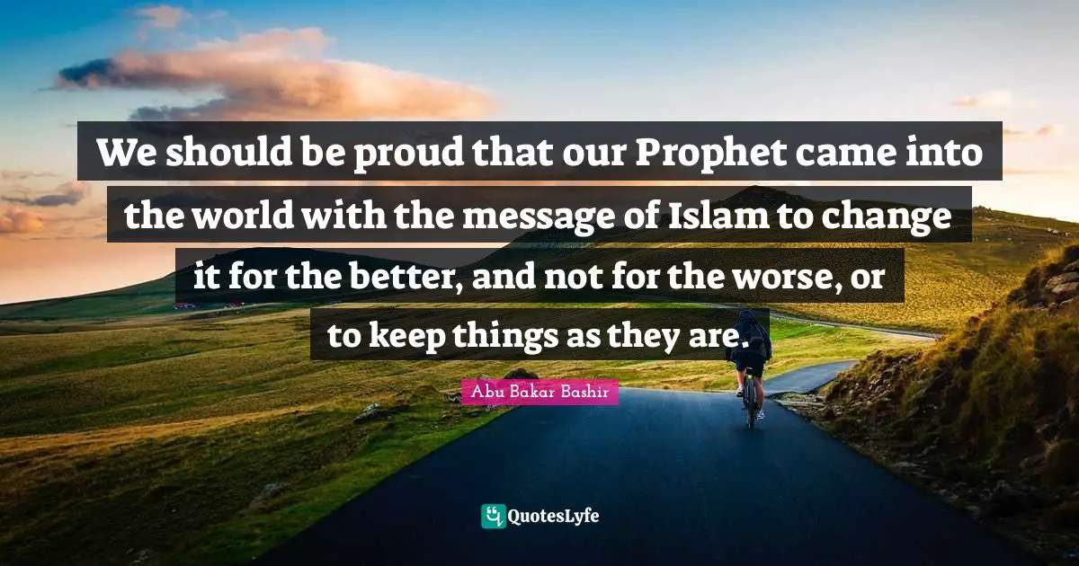 We should be proud that our Prophet came into the world with the message of Islam to change it for the better, and not for the worse, or to keep things as they are.