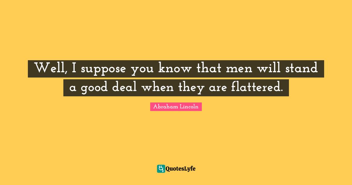 Well, I suppose you know that men will stand a good deal when they are flattered.