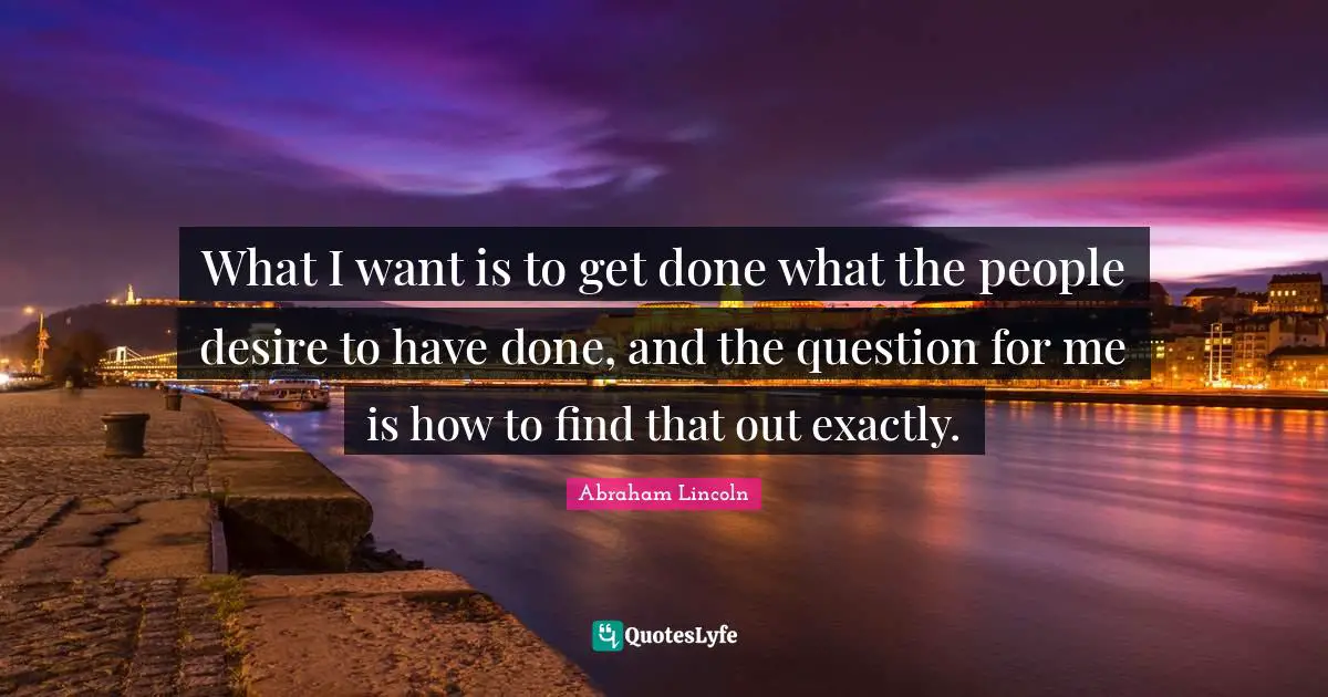 What I want is to get done what the people desire to have done, and the question for me is how to find that out exactly.