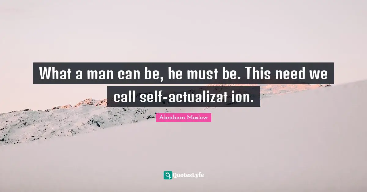 What a man can be, he must be. This need we call self-actualizat ion.