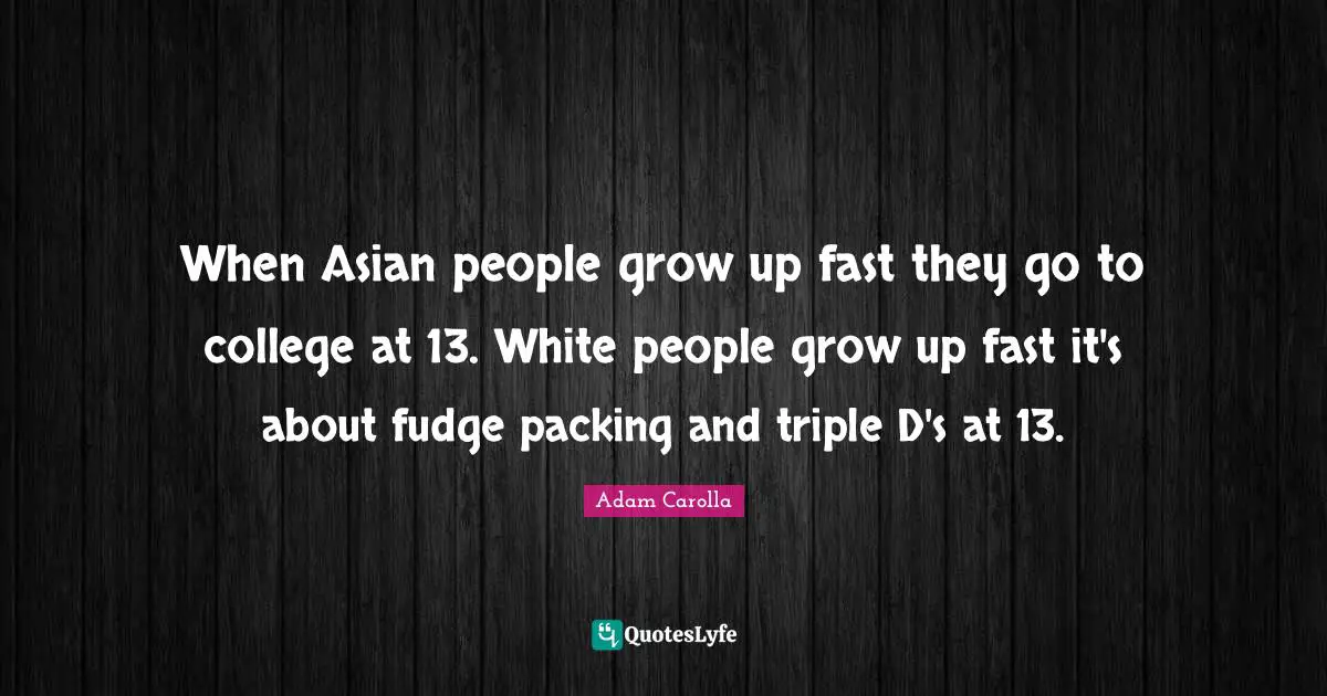 When Asian people grow up fast they go to college at 13. White people grow up fast it's about fudge packing and triple D's at 13.