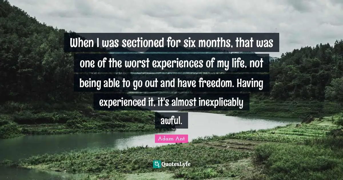 When I was sectioned for six months, that was one of the worst experiences of my life, not being able to go out and have freedom. Having experienced it, it's almost inexplicably awful.