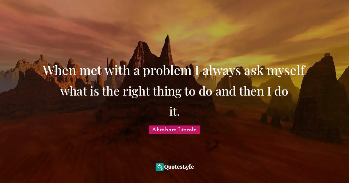 When met with a problem I always ask myself what is the right thing to do and then I do it.