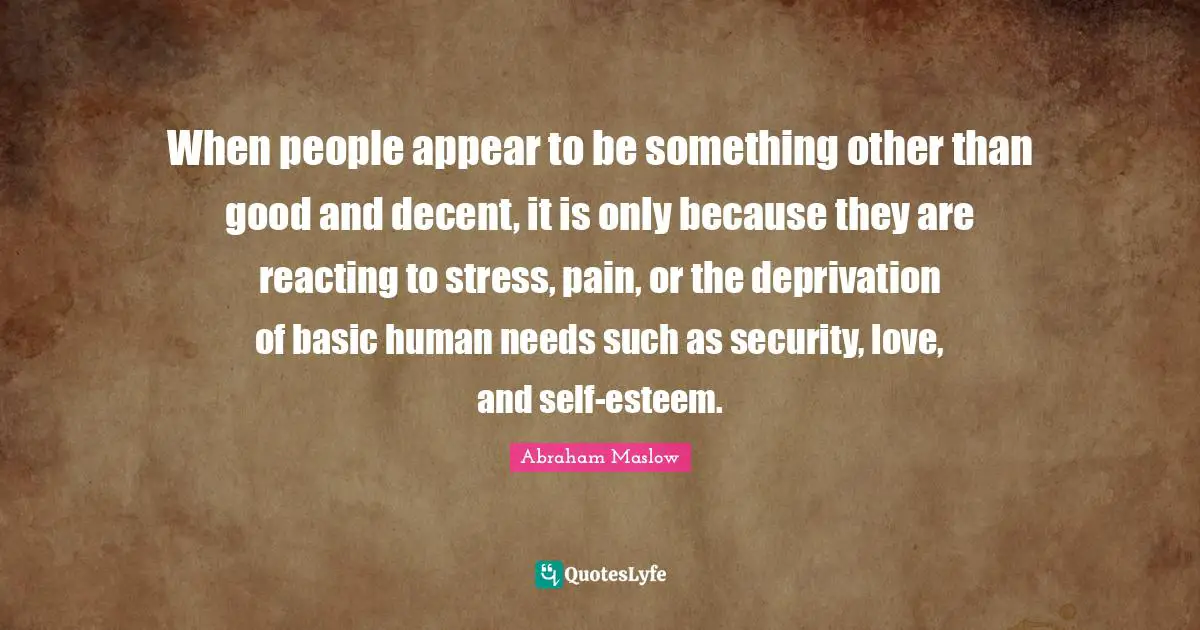 Abraham Maslow Quotes: When people appear to be something other than good and decent, it is only because they are reacting to stress, pain, or the deprivation of basic human needs such as security, love, and self-esteem.