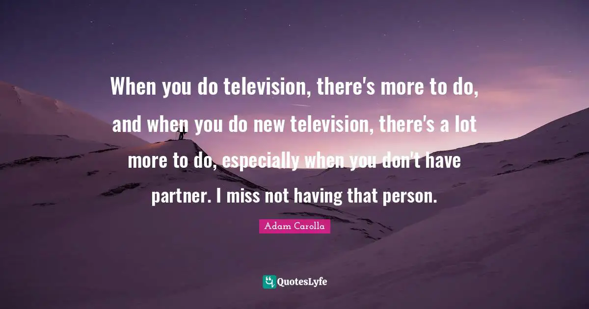 When you do television, there's more to do, and when you do new television, there's a lot more to do, especially when you don't have partner. I miss not having that person.