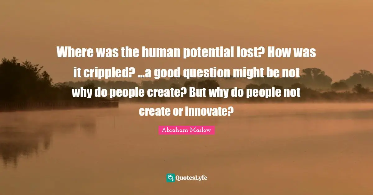 Potential Quotes: "Where was the human potential lost? How was it crippled? ...a good question might be not why do people create? But why do people not create or innovate?"