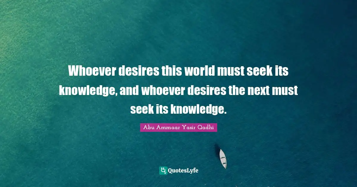 Whoever desires this world must seek its knowledge, and whoever desires the next must seek its knowledge.