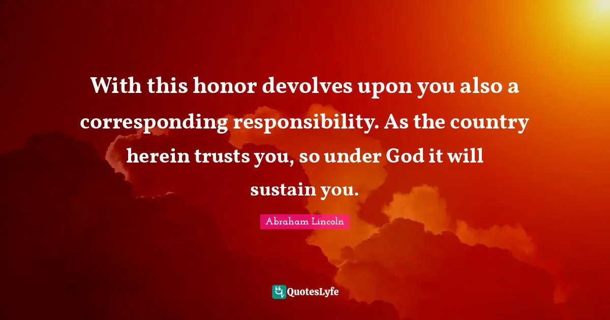 With this honor devolves upon you also a corresponding responsibility. As the country herein trusts you, so under God it will sustain you.