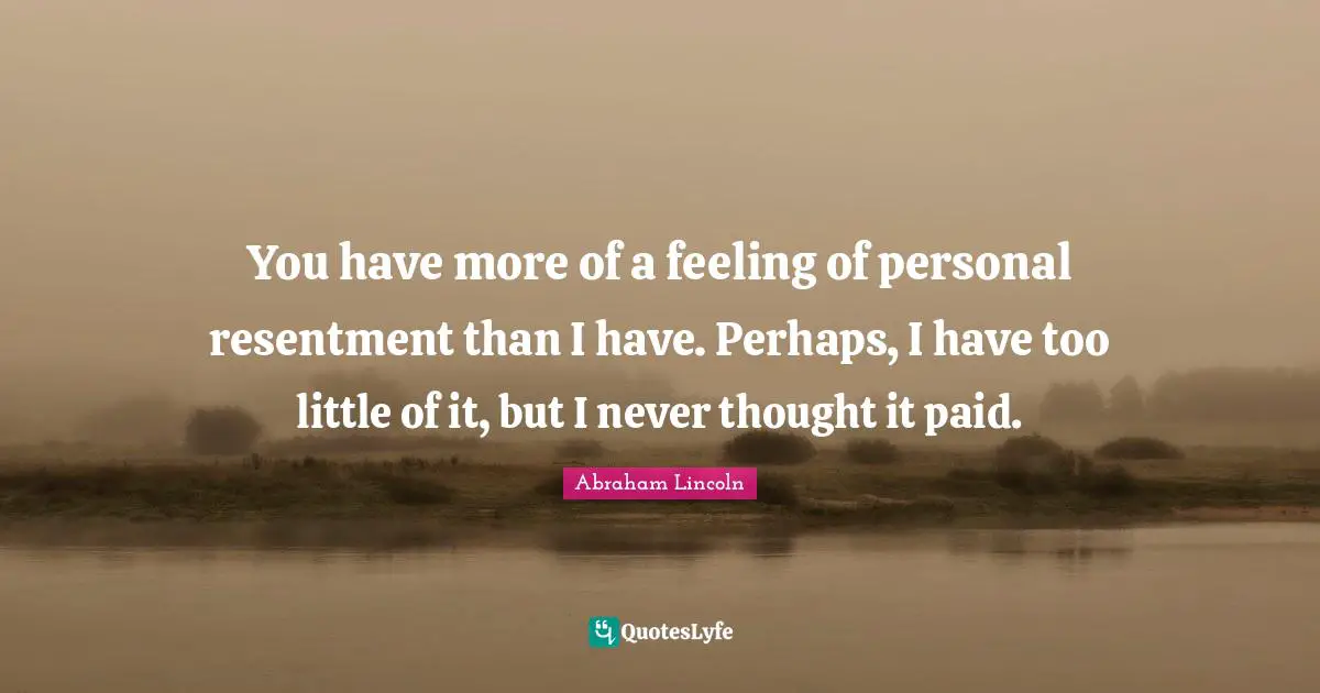 You have more of a feeling of personal resentment than I have. Perhaps, I have too little of it, but I never thought it paid.