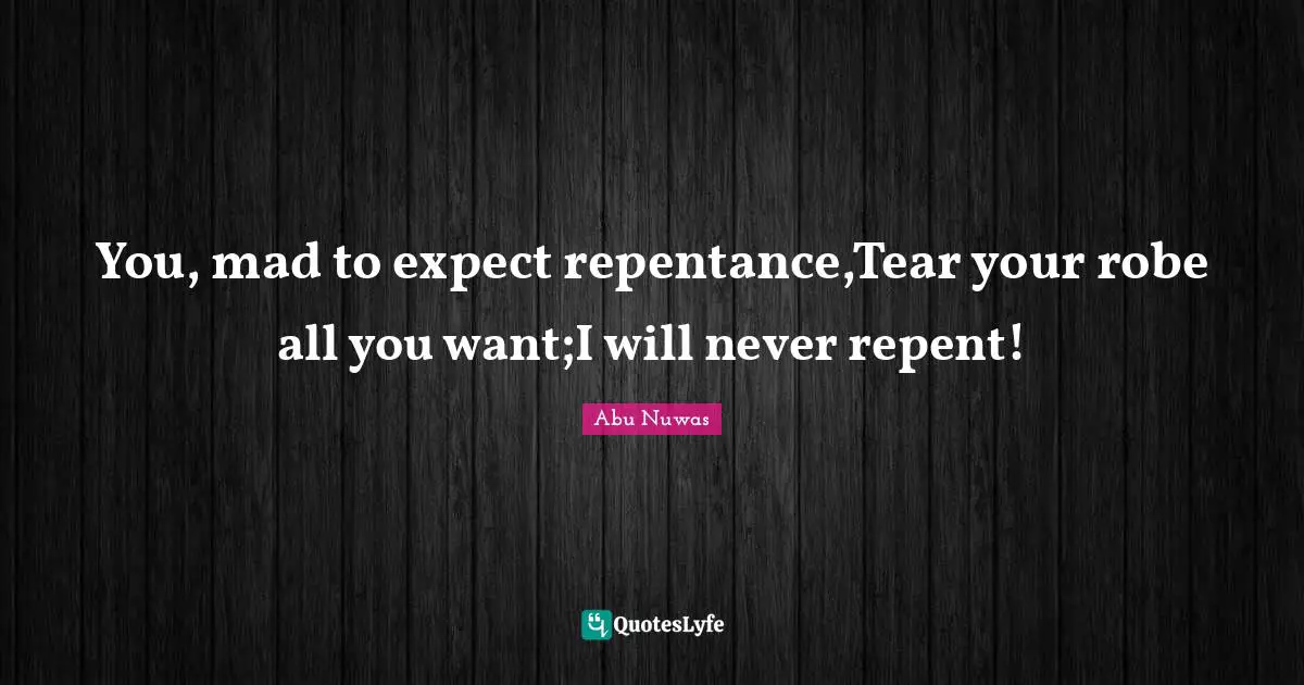 You, mad to expect repentance,Tear your robe all you want;I will never repent!
