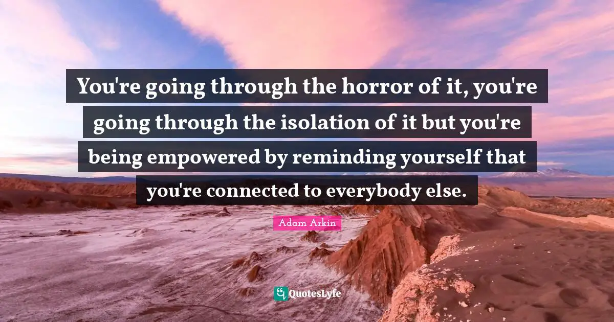 You're going through the horror of it, you're going through the isolation of it but you're being empowered by reminding yourself that you're connected to everybody else.