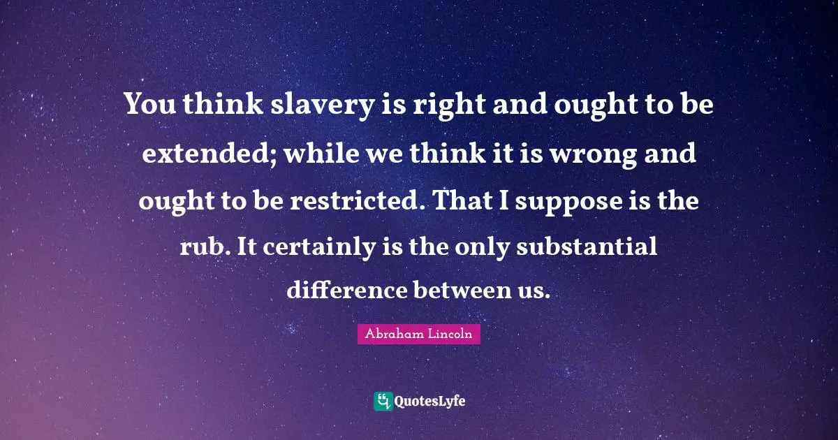 You think slavery is right and ought to be extended; while we think it is wrong and ought to be restricted. That I suppose is the rub. It certainly is the only substantial difference between us.