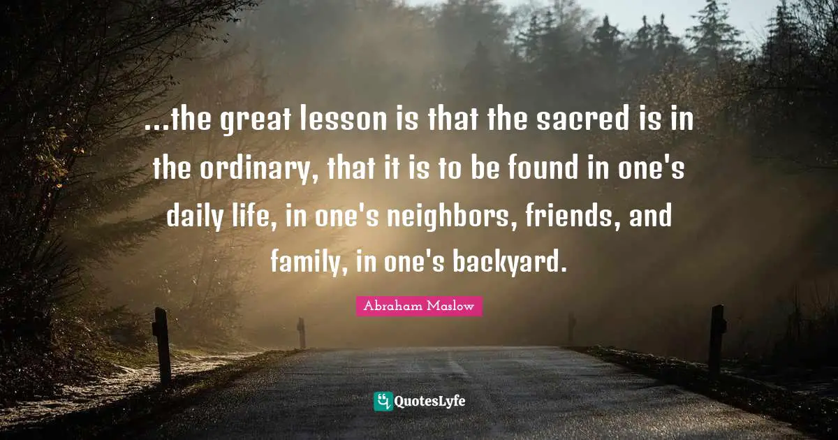 ...the great lesson is that the sacred is in the ordinary, that it is to be found in one's daily life, in one's neighbors, friends, and family, in one's backyard.