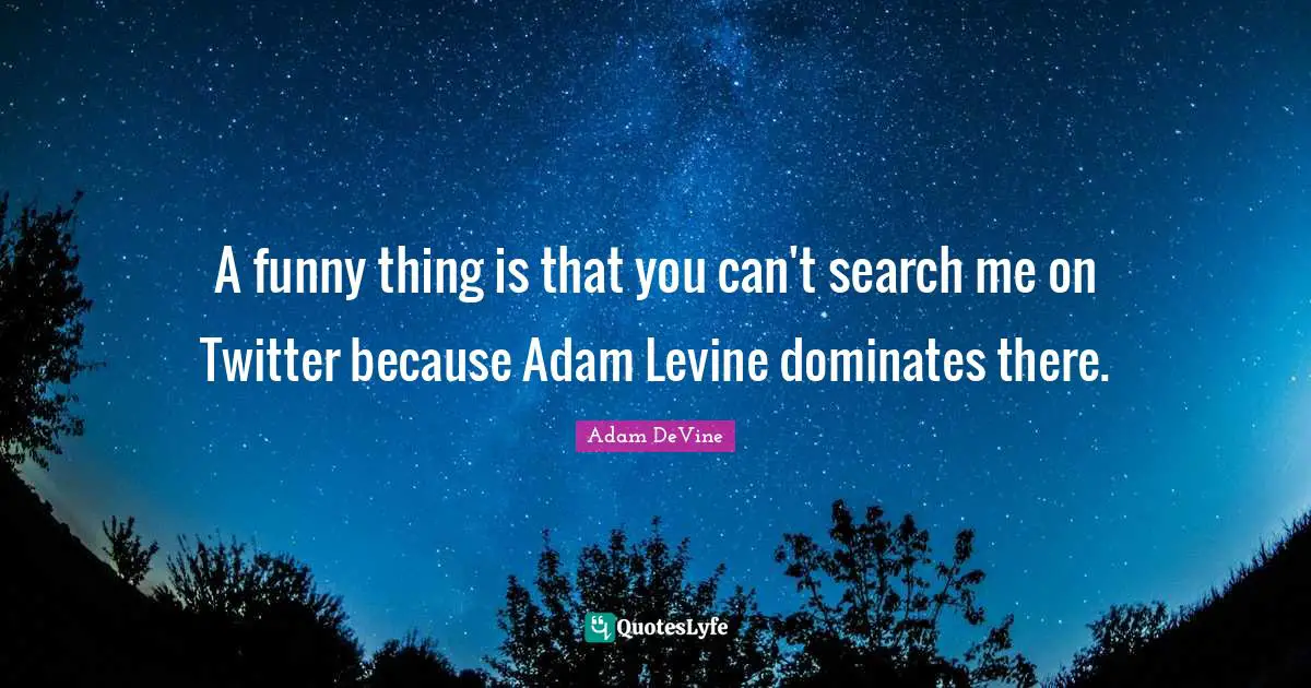 A funny thing is that you can't search me on Twitter because Adam Levine dominates there.