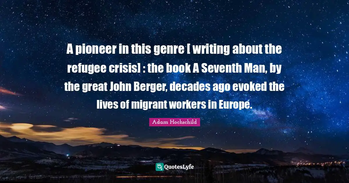 A pioneer in this genre [ writing about the refugee crisis] : the book A Seventh Man, by the great John Berger, decades ago evoked the lives of migrant workers in Europe.