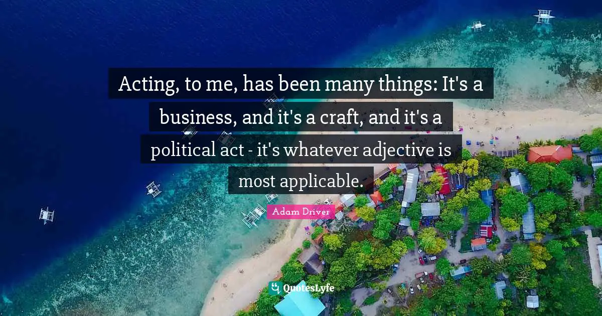 Acting, to me, has been many things: It's a business, and it's a craft, and it's a political act - it's whatever adjective is most applicable.