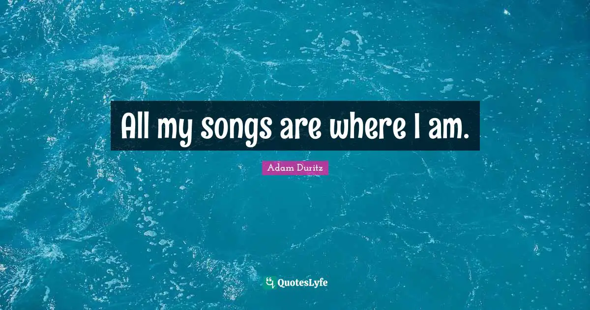All my songs are where I am.