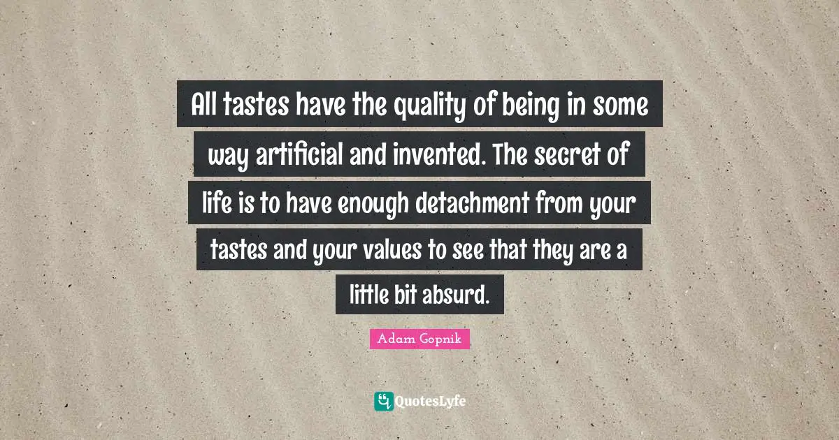 Adam Gopnik Quotes: "All tastes have the quality of being in some way artificial and invented. The secret of life is to have enough detachment from your tastes and your values to see that they are a little bit absurd."