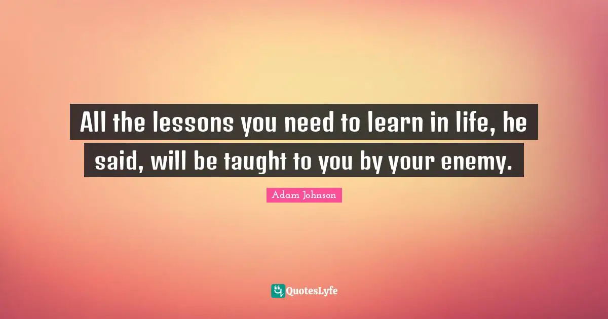 All the lessons you need to learn in life, he said, will be taught to you by your enemy.