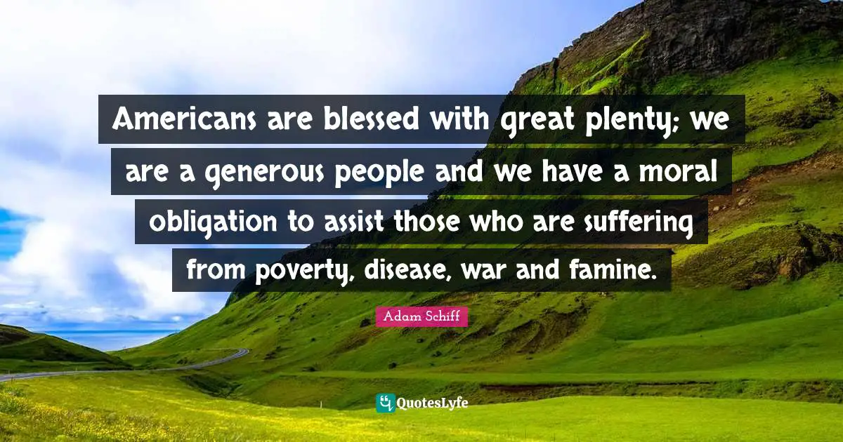 Americans are blessed with great plenty; we are a generous people and we have a moral obligation to assist those who are suffering from poverty, disease, war and famine.