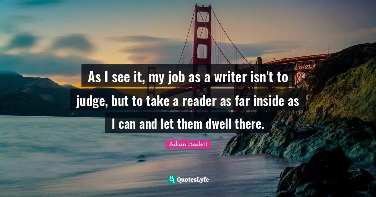 As I see it, my job as a writer isn't to judge, but to take a reader as far inside as I can and let them dwell there.