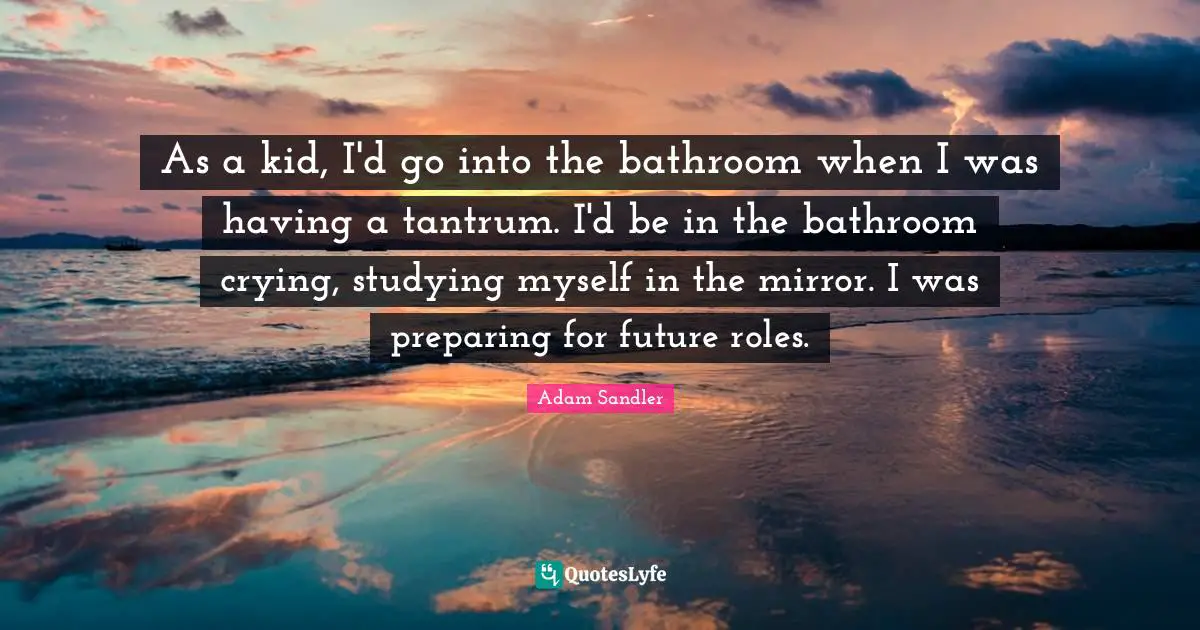 As a kid, I'd go into the bathroom when I was having a tantrum. I'd be in the bathroom crying, studying myself in the mirror. I was preparing for future roles.